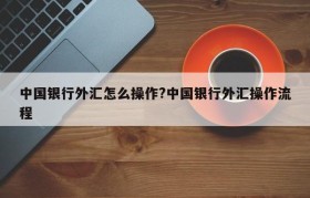 中国银行外汇怎么操作?中国银行外汇操作流程