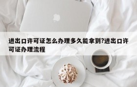 进出口许可证怎么办理多久能拿到?进出口许可证办理流程